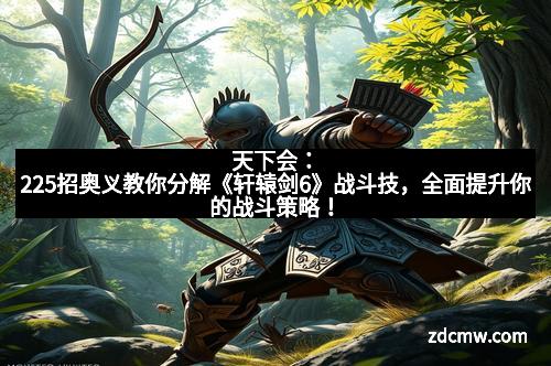 天下会：225招奥义教你分解《轩辕剑6》战斗技，全面提升你的战斗策略！